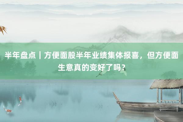 半年盘点｜方便面股半年业绩集体报喜，但方便面生意真的变好了吗？