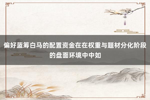 偏好蓝筹白马的配置资金在在权重与题材分化阶段的盘面环境中中如