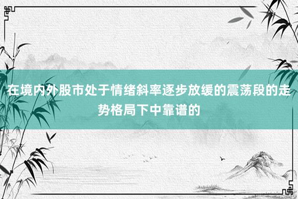 在境内外股市处于情绪斜率逐步放缓的震荡段的走势格局下中靠谱的