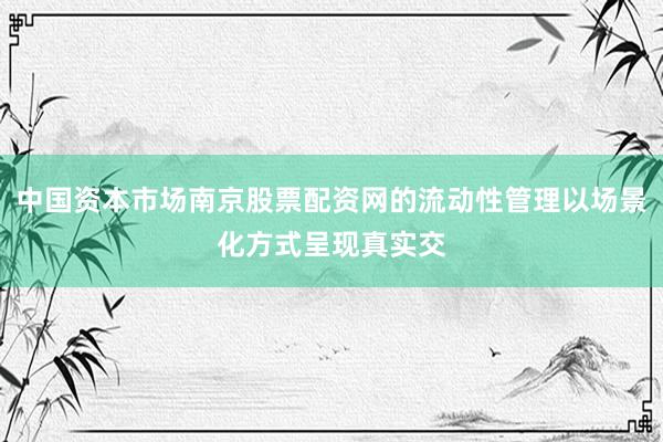 中国资本市场南京股票配资网的流动性管理以场景化方式呈现真实交