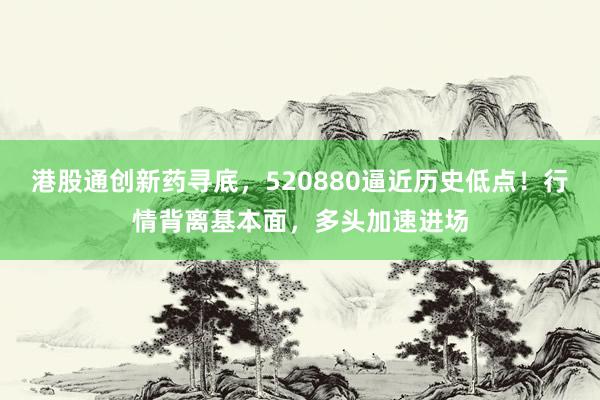 港股通创新药寻底，520880逼近历史低点！行情背离基本面，多头加速进场