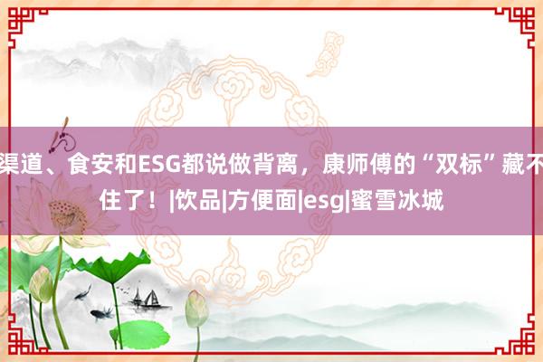 渠道、食安和ESG都说做背离，康师傅的“双标”藏不住了！|饮品|方便面|esg|蜜雪冰城