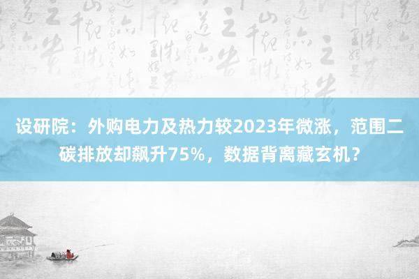 设研院：外购电力及热力较2023年微涨，范围二碳排放却飙升75%，数据背离藏玄机？