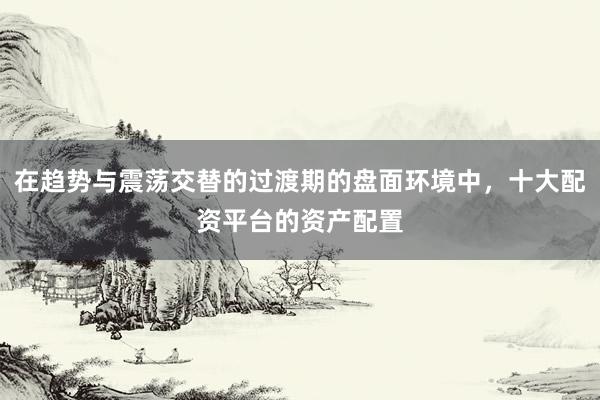 在趋势与震荡交替的过渡期的盘面环境中，十大配资平台的资产配置