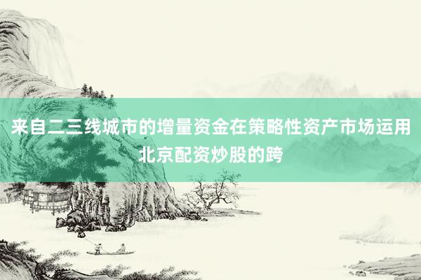 来自二三线城市的增量资金在策略性资产市场运用北京配资炒股的跨
