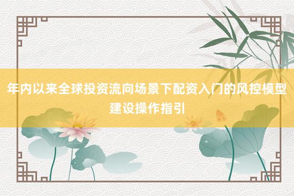 年内以来全球投资流向场景下配资入门的风控模型建设操作指引