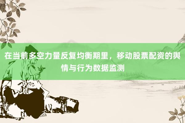 在当前多空力量反复均衡期里，移动股票配资的舆情与行为数据监测