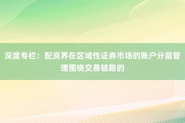 深度专栏：配资界在区域性证券市场的账户分层管理围绕交易链路的