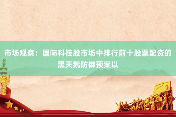 市场观察：国际科技股市场中排行前十股票配资的黑天鹅防御预案以