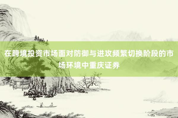 在跨境投资市场面对防御与进攻频繁切换阶段的市场环境中重庆证券