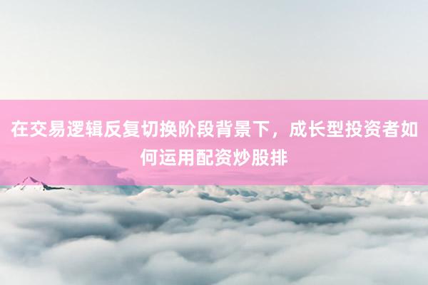 在交易逻辑反复切换阶段背景下，成长型投资者如何运用配资炒股排