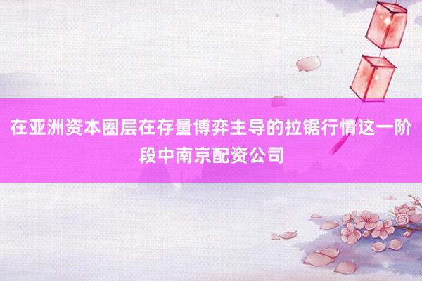 在亚洲资本圈层在存量博弈主导的拉锯行情这一阶段中南京配资公司