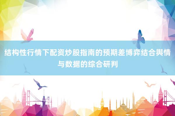 结构性行情下配资炒股指南的预期差博弈结合舆情与数据的综合研判