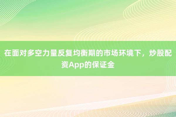 在面对多空力量反复均衡期的市场环境下，炒股配资App的保证金