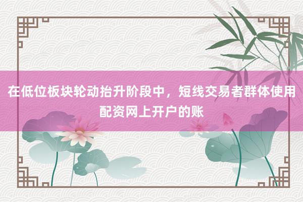 在低位板块轮动抬升阶段中，短线交易者群体使用配资网上开户的账