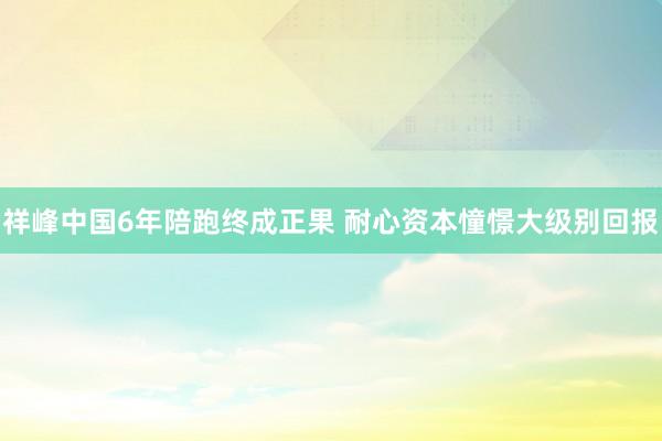 祥峰中国6年陪跑终成正果 耐心资本憧憬大级别回报