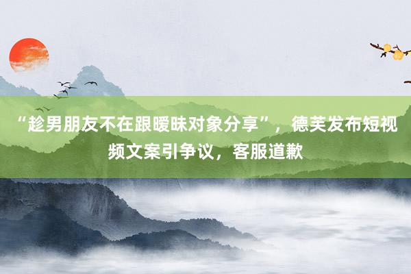“趁男朋友不在跟暧昧对象分享”，德芙发布短视频文案引争议，客服道歉