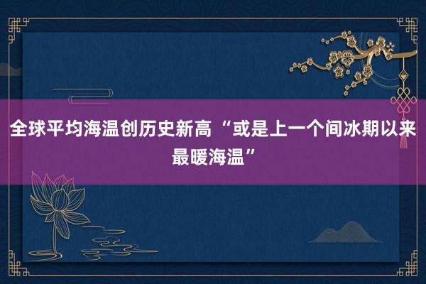 全球平均海温创历史新高 “或是上一个间冰期以来最暖海温”