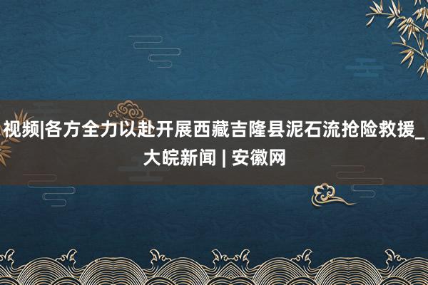 视频|各方全力以赴开展西藏吉隆县泥石流抢险救援_大皖新闻 | 安徽网