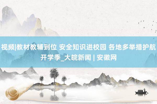 视频|教材教辅到位 安全知识进校园 各地多举措护航开学季_大皖新闻 | 安徽网