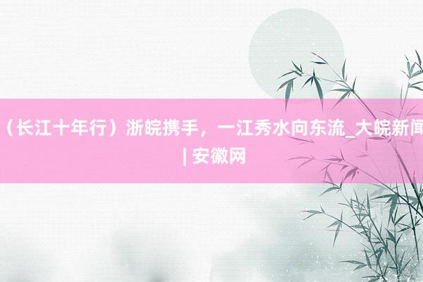 （长江十年行）浙皖携手，一江秀水向东流_大皖新闻 | 安徽网