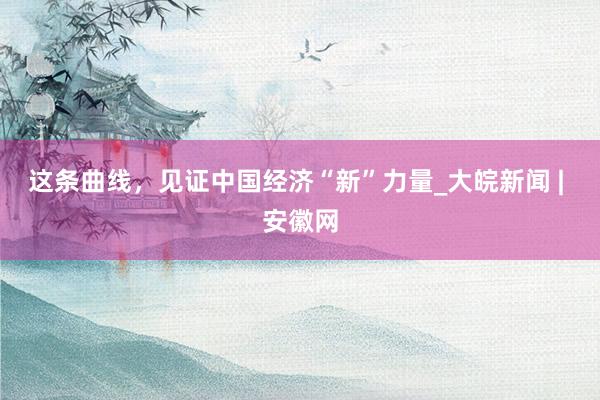 这条曲线，见证中国经济“新”力量_大皖新闻 | 安徽网