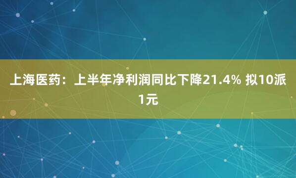 上海医药：上半年净利润同比下降21.4% 拟10派1元