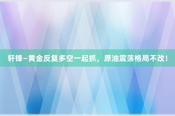 轩锋—黄金反复多空一起抓，原油震荡格局不改！