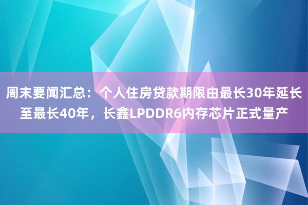 周末要闻汇总：个人住房贷款期限由最长30年延长至最长40年，长鑫LPDDR6内存芯片正式量产