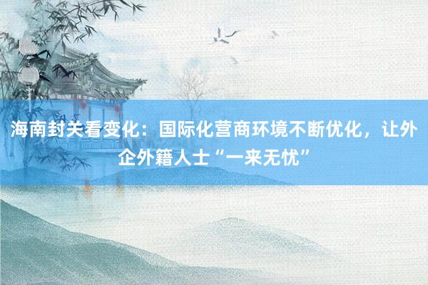 海南封关看变化：国际化营商环境不断优化，让外企外籍人士“一来无忧”