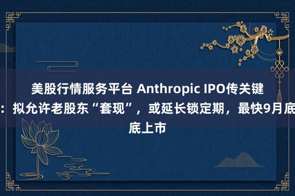 美股行情服务平台 Anthropic IPO传关键进展：拟允许老股东“套现”，或延长锁定期，最快9月底上市