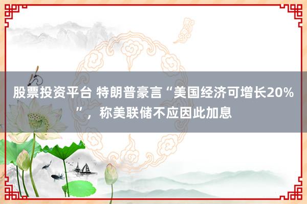 股票投资平台 特朗普豪言“美国经济可增长20%”，称美联储不应因此加息