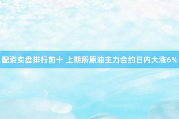 配资实盘排行前十 上期所原油主力合约日内大涨6%