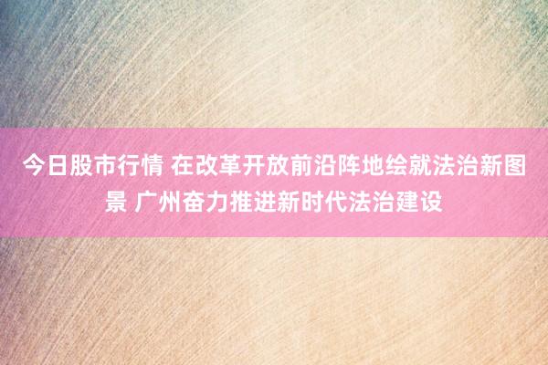 今日股市行情 在改革开放前沿阵地绘就法治新图景 广州奋力推进新时代法治建设