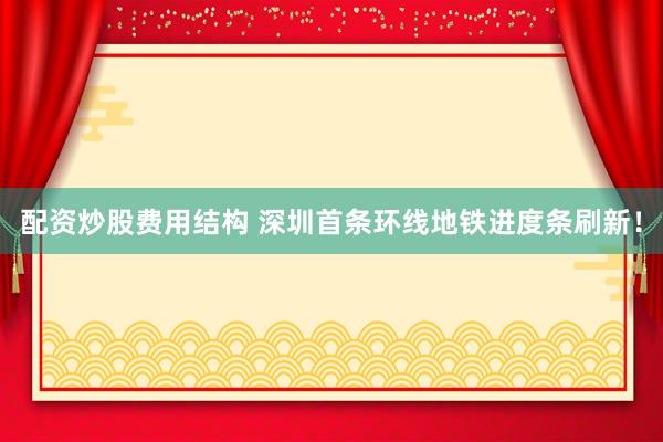 配资炒股费用结构 深圳首条环线地铁进度条刷新！