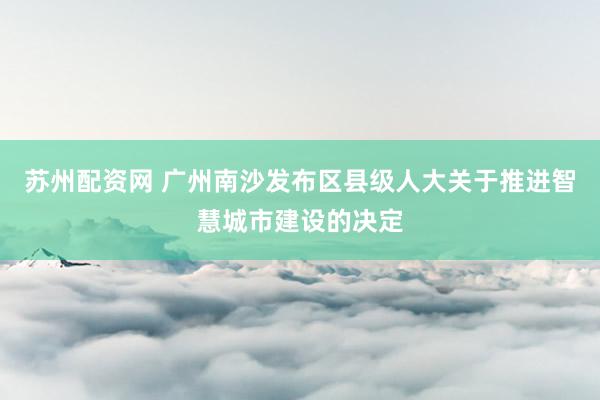 苏州配资网 广州南沙发布区县级人大关于推进智慧城市建设的决定