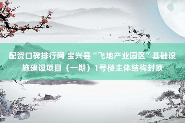配资口碑排行网 宝兴县“飞地产业园区”基础设施建设项目（一期）1号楼主体结构封顶