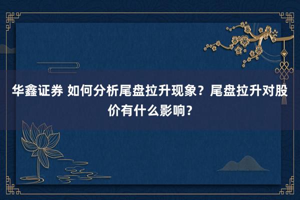 华鑫证券 如何分析尾盘拉升现象？尾盘拉升对股价有什么影响？