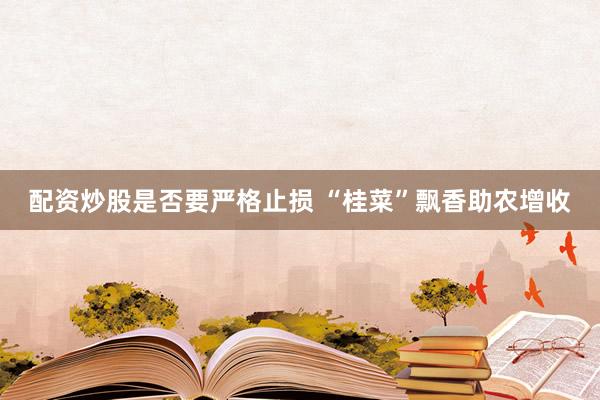配资炒股是否要严格止损 “桂菜”飘香助农增收