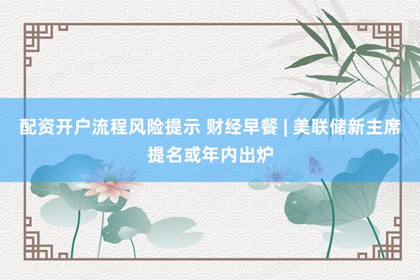 配资开户流程风险提示 财经早餐 | 美联储新主席提名或年内出炉