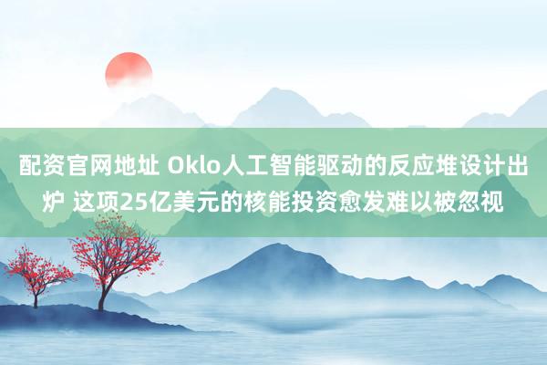 配资官网地址 Oklo人工智能驱动的反应堆设计出炉 这项25亿美元的核能投资愈发难以被忽视