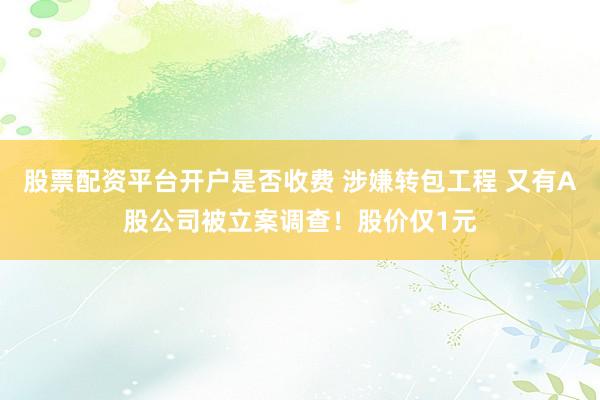 股票配资平台开户是否收费 涉嫌转包工程 又有A股公司被立案调查！股价仅1元