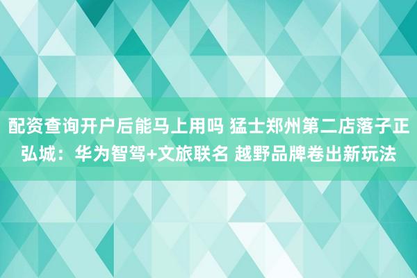 配资查询开户后能马上用吗 猛士郑州第二店落子正弘城：华为智驾+文旅联名 越野品牌卷出新玩法