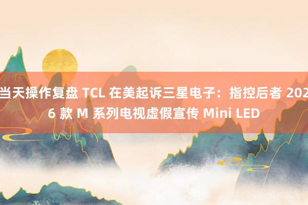 当天操作复盘 TCL 在美起诉三星电子：指控后者 2026 款 M 系列电视虚假宣传 Mini LED