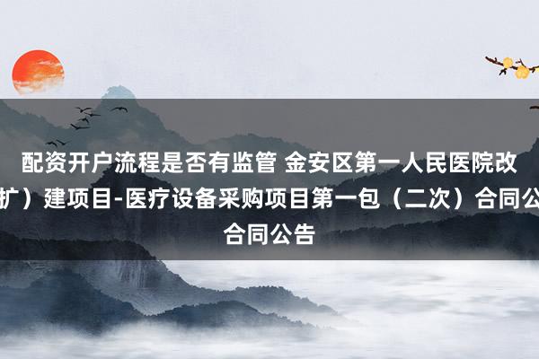 配资开户流程是否有监管 金安区第一人民医院改（扩）建项目-医疗设备采购项目第一包（二次）合同公告