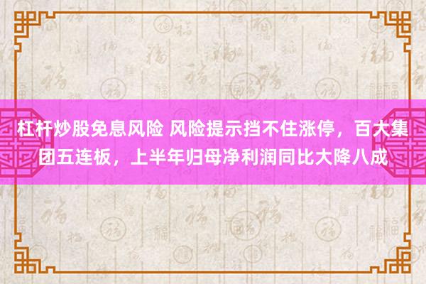 杠杆炒股免息风险 风险提示挡不住涨停，百大集团五连板，上半年归母净利润同比大降八成