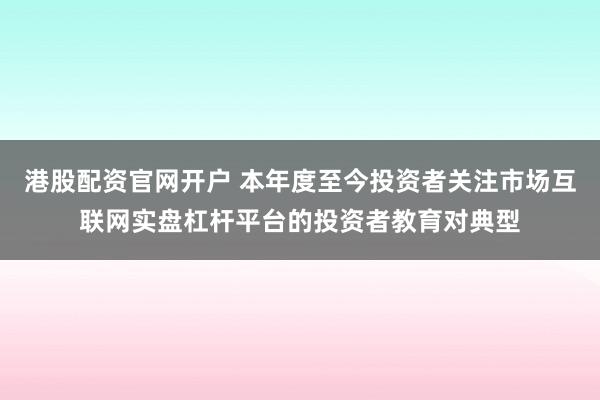 港股配资官网开户 本年度至今投资者关注市场互联网实盘杠杆平台的投资者教育对典型
