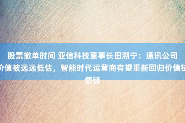 股票撤单时间 亚信科技董事长田溯宁：通讯公司价值被远远低估，智能时代运营商有望重新回归价值链