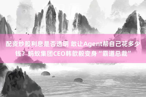 配资炒股利息是否透明 敢让Agent帮自己花多少钱?蚂蚁集团CEO韩歆毅变身“霸道总裁”