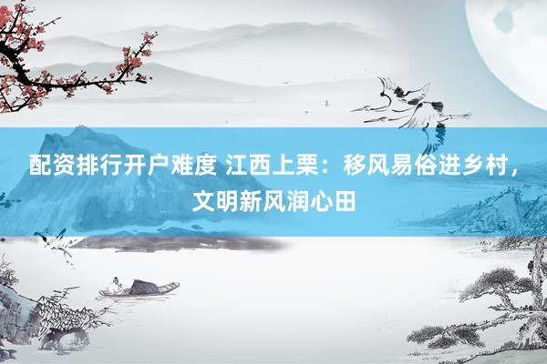 配资排行开户难度 江西上栗：移风易俗进乡村，文明新风润心田